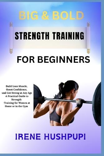 Big & Bold Strength Training for Women: -Build Lean Muscle, -Boost Confidence, -and Get Strong at Any Age -A Practical Guide to Strength -Training for Women at Home or in the Gym