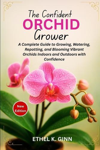 The Confident Orchid Grower: A Complete Guide to Growing, Watering, Repotting, and Blooming Vibrant Orchids Indoors and Outdoors with Confidence