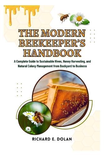 The Modern Beekeeper's Handbook: A Complete Guide to Sustainable Hives, Honey Harvesting, and Natural Colony Management from Backyard to Business