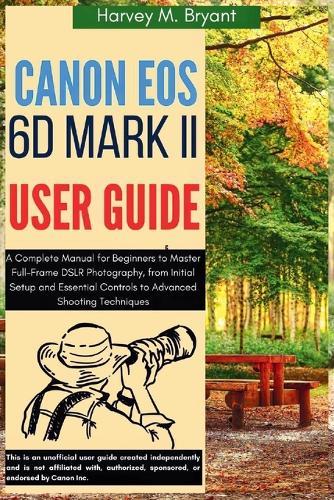 Canon EOS 6D Mark II User Guide: A Complete Manual for Beginners to Master Full-Frame DSLR Photography, from Initial Setup and Essential Controls to Advanced Shooting Techniques