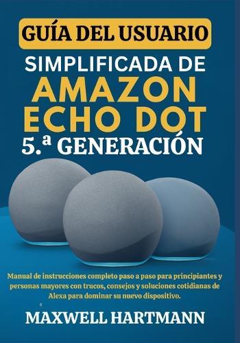Guía del Usuario Simplificada de Amazon Echo Dot 5.a Generación: Manual de Instrucciones Completo paso a paso para Principiantes y Personas Mayores con Trucos, Consejos y Soluciones Cotidianas de Alexa para Dominar su Nuevo Dispositivo