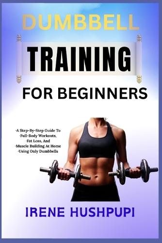 Dumbbell Training for Beginners: -A Step-By-Step Guide To -Full-Body Workouts, -Fat Loss, And -Muscle Building At Home -Using Only Dumbbells
