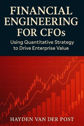 Financial Engineering for CFOs: Using Quantitative Strategy to Drive Enterprise Value: Your financial statements are not enough. In the age of volatility, strategy is math
