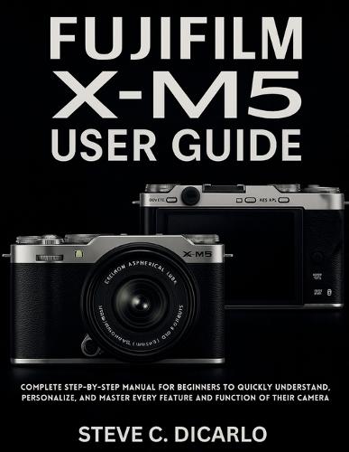 Fujifilm X-M5 User Guide: Complete Step-by-Step Manual for Beginners to Quickly Understand, Personalize, and Master Every Feature and Function of Their Camera