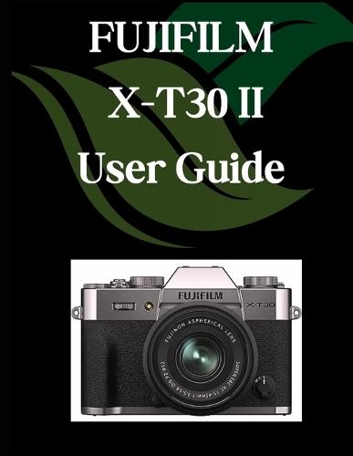 FUJIFILM X-T30 II User Guide: A Comprehensive and Detailed Manual for Photographers and Creatives for Beginners and Seniors, Troubleshooting Tips, and Advanced Settings Explained