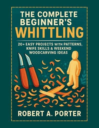 The Complete Beginner's Guide to Whittling: 20+ Easy Projects with Patterns, Knife Skills & Weekend Woodcarving Ideas