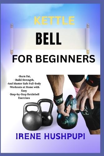 Kettle Bell for Beginners: -Burn Fat, -Build Strength, -And Master Safe Full-Body -Workouts at Home with Easy -Step-by-Step Kettlebell Exercises
