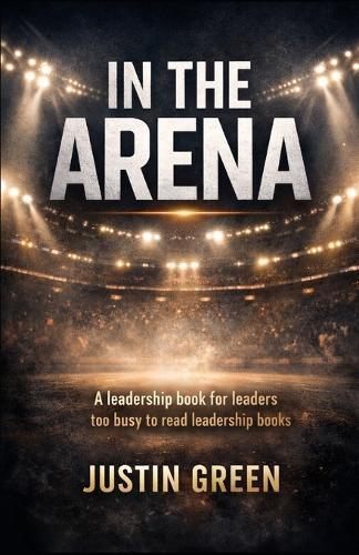 In The Arena: A leadership book for leaders too busy to read leadership books