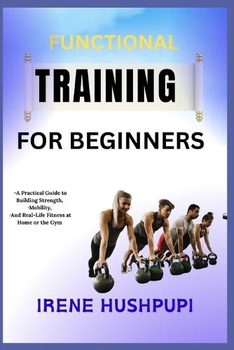 Functional Training for Beginners: -A Practical Guide to Building Strength, -Mobility, -And Real-Life Fitness at Home or the Gym
