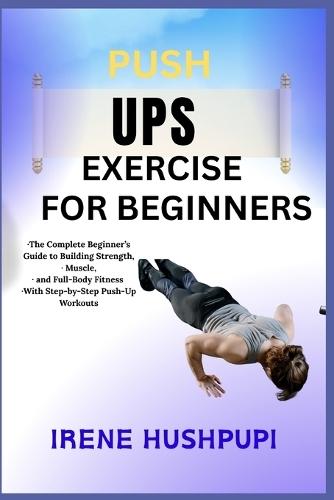Pushups Exercise for Beginners: -The Complete Beginner's Guide to Building Strength, -Muscle, -and Full-Body Fitness -With Step-by-Step Push-Up Workouts