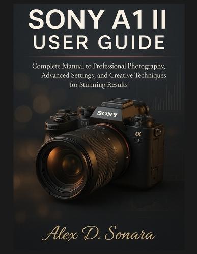 Sony A1 II User Guide: Complete Manual to Professional Photography, Advanced Settings, and Creative Techniques for Stunning Results