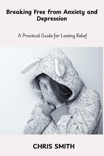 Breaking Free From Anxiety and Depression: A Practical Guide for Lasting Relief