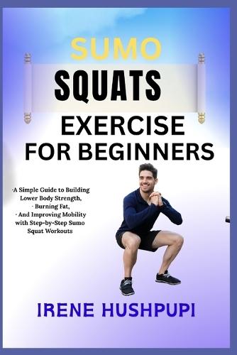 Sumo Squats Exercise for Beginners: -A Simple Guide to Building Lower Body Strength, -Burning Fat, - And Improving Mobility with Step-by-Step Sumo -Squat Workouts