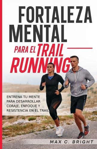 Fortaleza Mental Para el Trail Running: Entrena tu Mente Para Desarrollar Coraje, Enfoque y Resistencia en el Trail