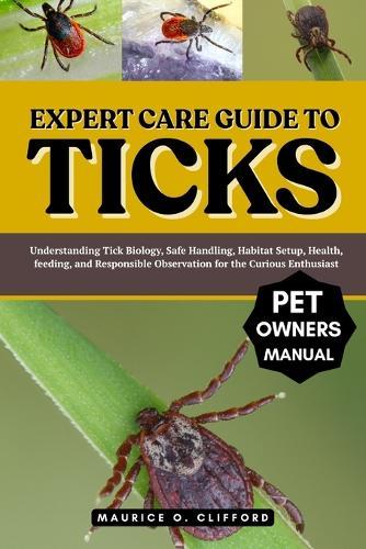 Expert Care Guide to Ticks: Understanding Tick Biology, Safe Handling, Habitat Setup, Health, feeding, and Responsible Observation for the Curious Enthusiast