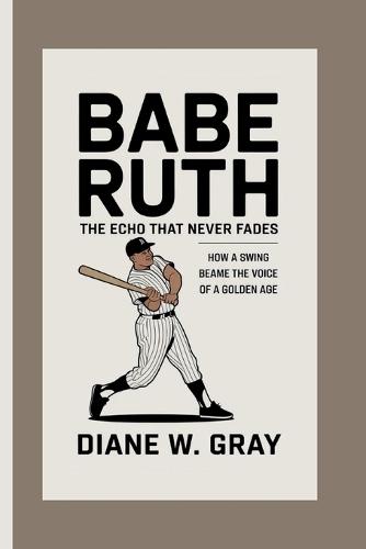 Babe Ruth: the Echo that Never Fades: How a Swing Became the Voice of a Golden Age