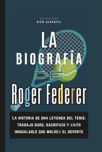La biografía de Roger Federer: La historia de una leyenda del tenis: trabajo duro, sacrificio y éxito inigualable que moldeó el deporte
