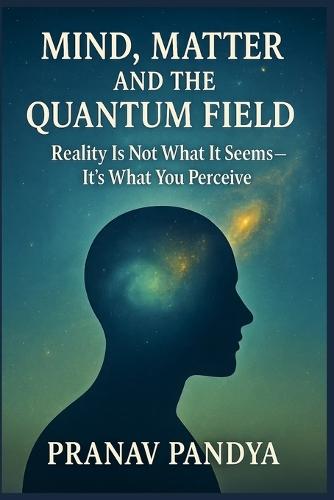Mind, Matter, and the Quantum Field: Reality Is Not What It Seems- It's What You Perceive