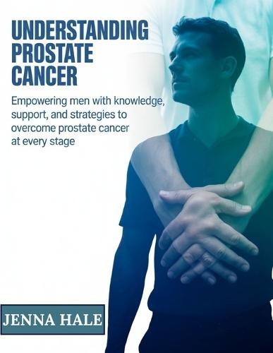 Understanding Prostate Cancer: Empowering Men with Knowledge, Support, and Strategies to Overcome Prostate Cancer at Every Stage