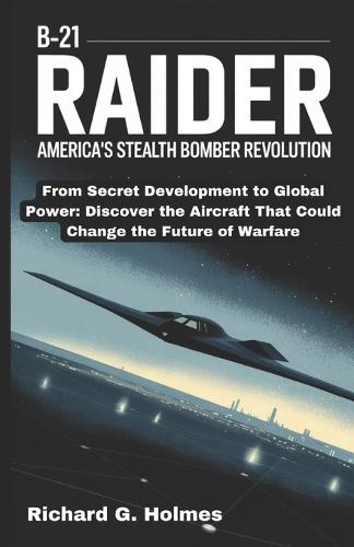 The B-21 Raider: America's Stealth Bomber Revolution: From Secret Development to Global Power: Discover the Aircraft That Could Change the Future of Warfare