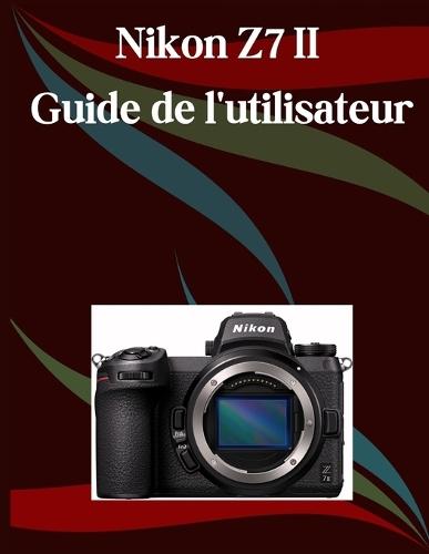 Nikon Z7 II Guide de l'utilisateur: Un manuel étape par étape pour les débutants et les seniors couvrant les fonctionnalités essentielles de l'appareil photo, les techniques créatives, les conseils