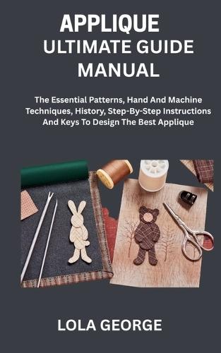 Applique Ultimate Guide Manual: The Essential Patterns, Hand And Machine Techniques, History, Step-By-Step Instructions And Keys To Design The Best Applique