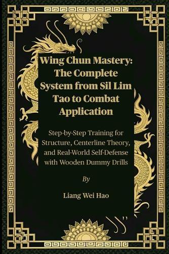 Wing Chun Mastery: The Complete System from Sil Lim Tao to Combat Application: Step-by-Step Training for Structure, Centerline Theory, and Real-World Self-Defense with Wooden Dummy Drills