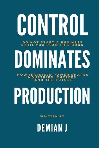 Control dominates Production: Do not start a business until you read this book - How invisible power shapes industries, choices and the future