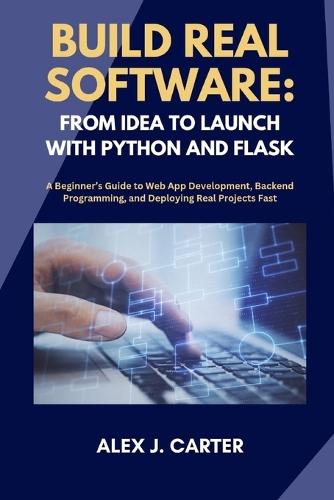 Build Real Software: FROM IDEA TO LAUNCH WITH PYTHON AND FLASK: A Beginner's Guide to Web App Development, Backend Programming, and Deploying Real Projects Fast