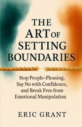 The Art of Setting Boundaries: Stop People-Pleasing, Say No with Confidence, and Break Free from Emotional Manipulation