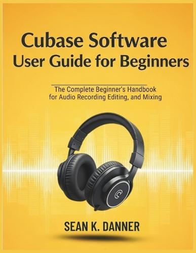 Cubase Software User Guide for Beginners: The Complete Beginner's Handbook for Audio Recording, Editing, and Mixing