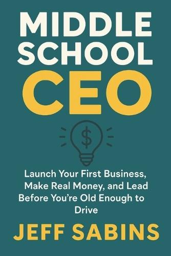 Middle School CEO: Launch Your First Business, Make Real Money, and Lead Before You're Old Enough to Drive