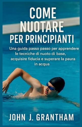 Come Nuotare Per Principianti: Una guida passo passo per apprendere le tecniche di nuoto di base, acquisire fiducia e superare la paura in acqua