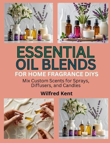 Essential Oil Blends for Home Fragrance Diys: Mix Custom Scents for Sprays, Diffusers, and Candles