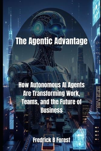 The Agentic Advantage: How Autonomous AI Agents Are Transforming Work, Teams, and the Future of Business