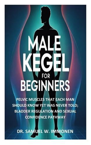 Male Kegel for Beginners: Pelvic Muscles That Each Man Should Know Yet Was Never Told; Bladder Regulation and Sexual Confidence Pathway