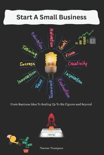 Start A Small Business: From Business Idea To Scaling Up To Six Figures and Beyond
