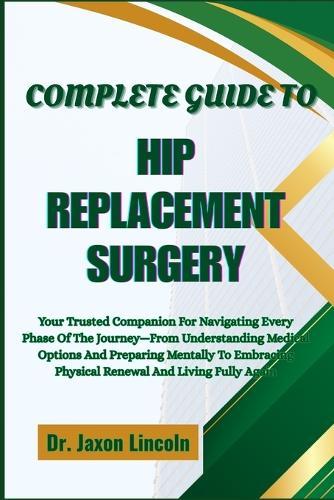 Complete Guide to Hip Replacement Surgery: Your Trusted Companion For Navigating Every Phase Of The Journey-From Understanding Medical Options And Preparing Mentally To Embracing Physical Renewal And Living Fully Again