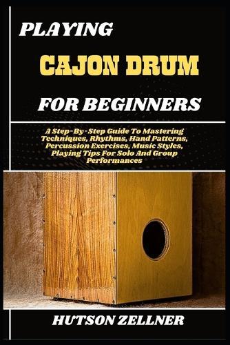 Playing Cajon Drum for Beginners: A Step-By-Step Guide To Mastering Techniques, Rhythms, Hand Patterns, Percussion Exercises, Music Styles, Playing Tips For Solo And Group Performances