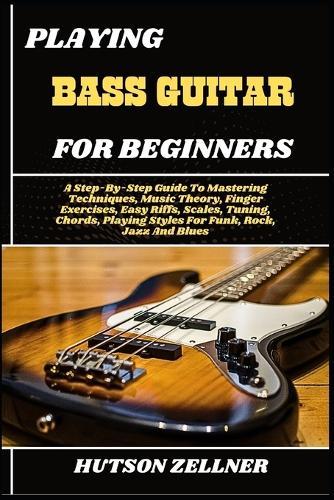 Playing Bass Guitar for Beginners: A Step-By-Step Guide To Mastering Techniques, Music Theory, Finger Exercises, Easy Riffs, Scales, Tuning, Chords, Playing Styles For Funk, Rock, Jazz And Blues