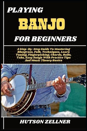 Playing Banjo for Beginners: A Step-By-Step Guide To Mastering Bluegrass, Folk, Techniques, Learn Tuning, Fingerpicking, Chords, Rolls, Tabs, Easy Songs With Practice Tips And Music Theory Basics