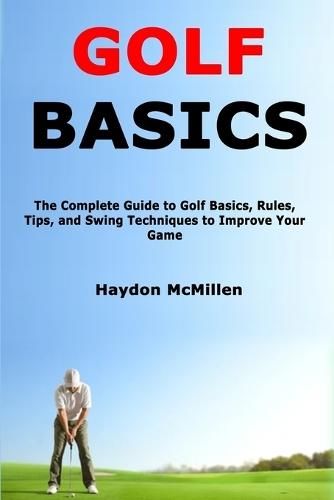Golf Basics: The Complete Guide to Golf Basics, Rules, Tips, and Swing Techniques to Improve Your Game