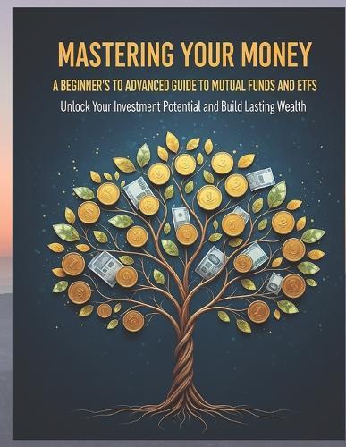 Mastering Your Money: A Beginner's to Advanced Guide to Mutual Funds and ETFs: Unlock Your Investment Potential and Build Lasting Wealth