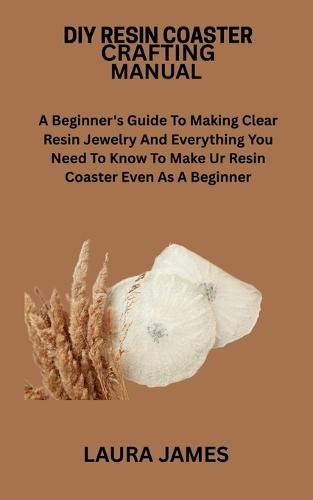 DIY Resin Coaster Crafting Manual: A Beginner's Guide To Making Clear Resin Jewelry And Everything You Need To Know To Make Ur Resin Coaster Even As A Beginner