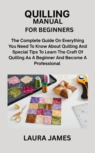 Quilling Manual for Beginners: The Complete Guide On Everything You Need To Know About Quilling And Special Tips To Learn The Craft Of Quilling As A Beginner And Become A Professional