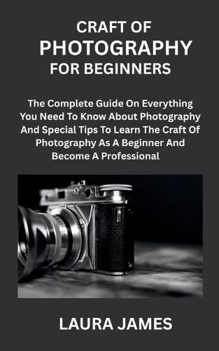 Craft of Photography for Beginners: The Complete Guide On Everything You Need To Know About Photography And Special Tips To Learn The Craft Of Photography As A Beginner And Become A Professional