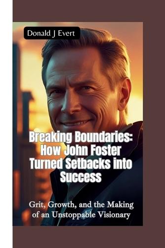 Breaking Boundaries-How John Foster Turned Setbacks Into Success: Grit, Growth, and the Making of an Unstoppable Visionary