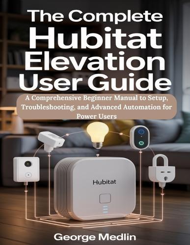 The Complete Hubitat Elevation User Guide: A Comprehensive Beginner Manual to Setup, Troubleshooting, and Advanced Automation for Power Users
