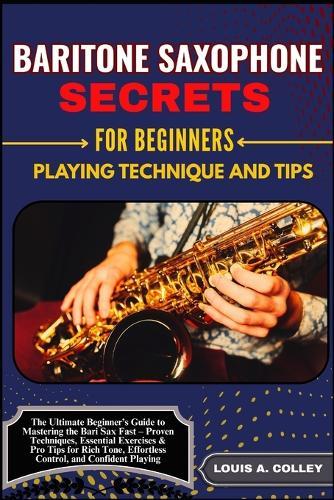 Baritone Saxophone Secretes for Beginners: PLAYING TECHNIQUE AND TIPS: The Ultimate Beginner's Guide to Mastering the Bari Sax Fast - Proven Techniques, Essential Exercises & Pro Tips for Rich Tone, Effortless Control, and Confident Playing