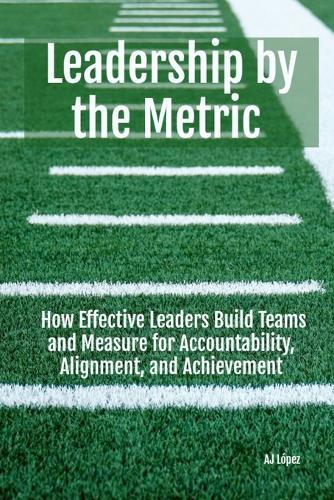 Leadership By The Metric: How Effective Leaders Build Teams and Measure for Accountability, Alignment, and Achievement